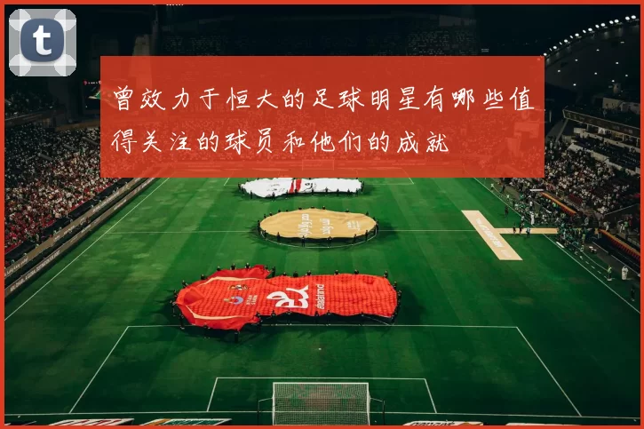 曾效力于恒大的足球明星有哪些值得关注的球员和他们的成就