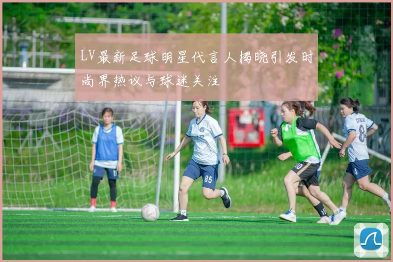 LV最新足球明星代言人揭晓引发时尚界热议与球迷关注