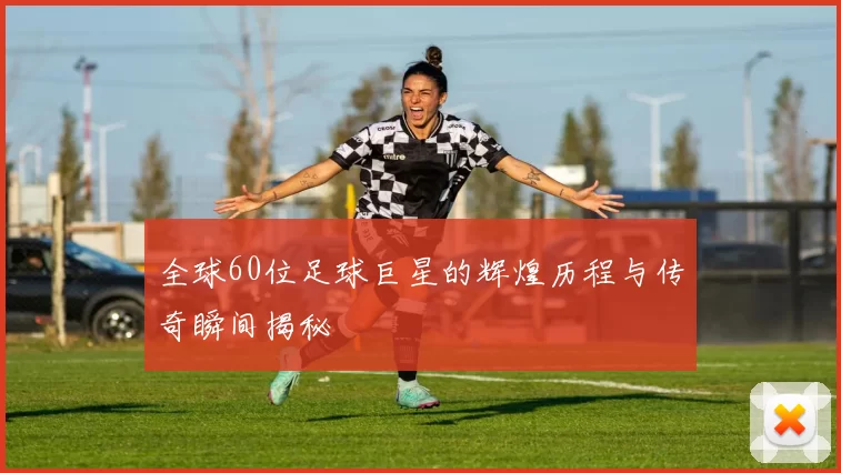全球60位足球巨星的辉煌历程与传奇瞬间揭秘