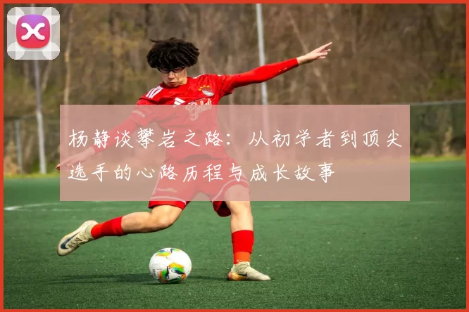 杨静谈攀岩之路：从初学者到顶尖选手的心路历程与成长故事