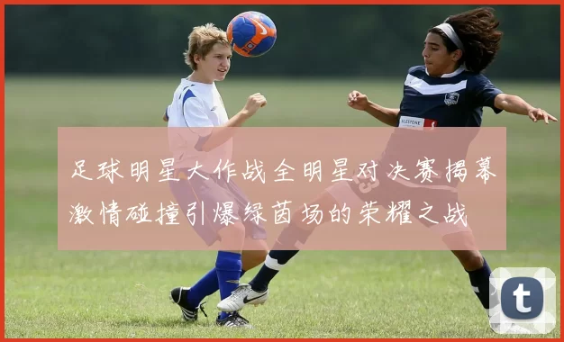 足球明星大作战全明星对决赛揭幕激情碰撞引爆绿茵场的荣耀之战