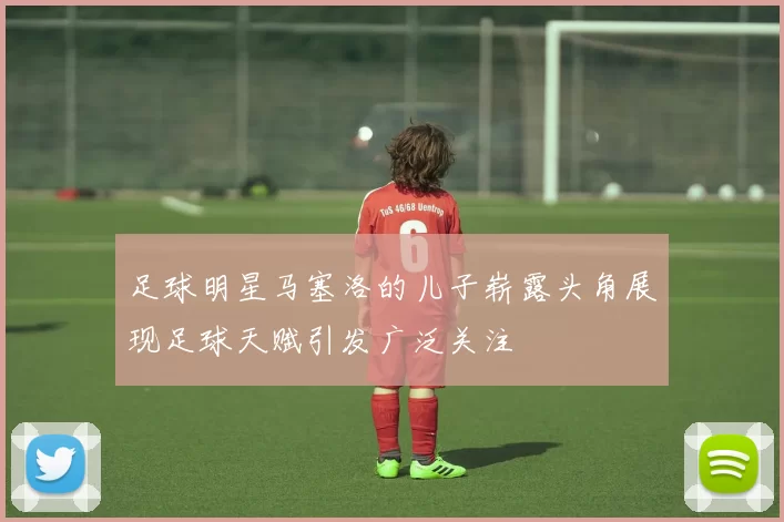 足球明星马塞洛的儿子崭露头角展现足球天赋引发广泛关注