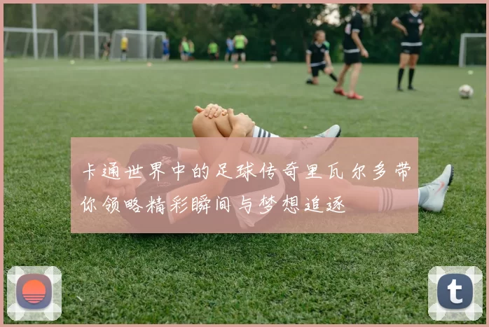 卡通世界中的足球传奇里瓦尔多带你领略精彩瞬间与梦想追逐