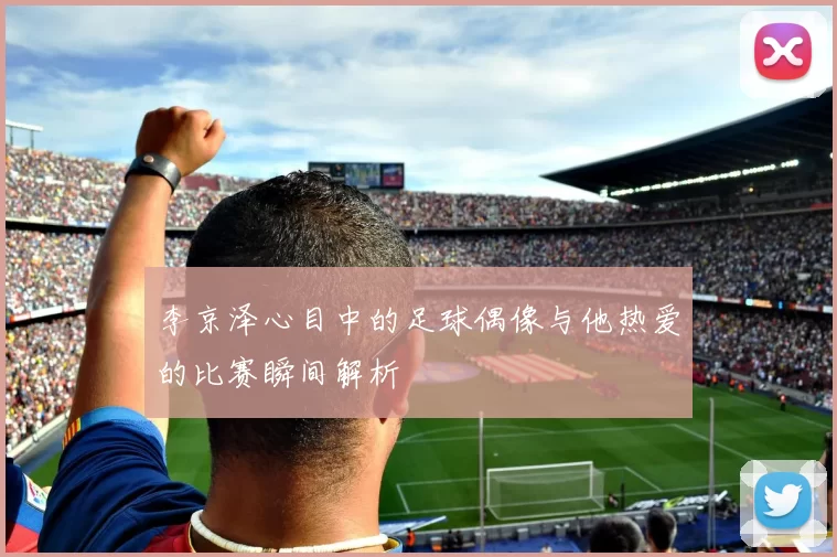 李京泽心目中的足球偶像与他热爱的比赛瞬间解析