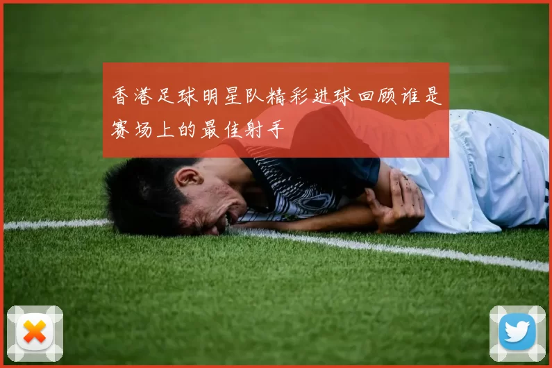 香港足球明星队精彩进球回顾谁是赛场上的最佳射手