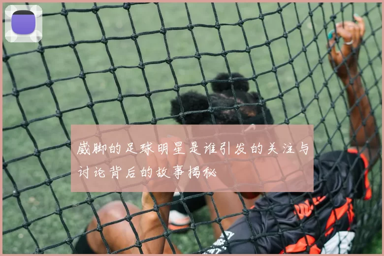 崴脚的足球明星是谁引发的关注与讨论背后的故事揭秘