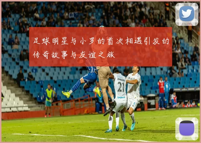 足球明星与小罗的首次相遇引发的传奇故事与友谊之旅