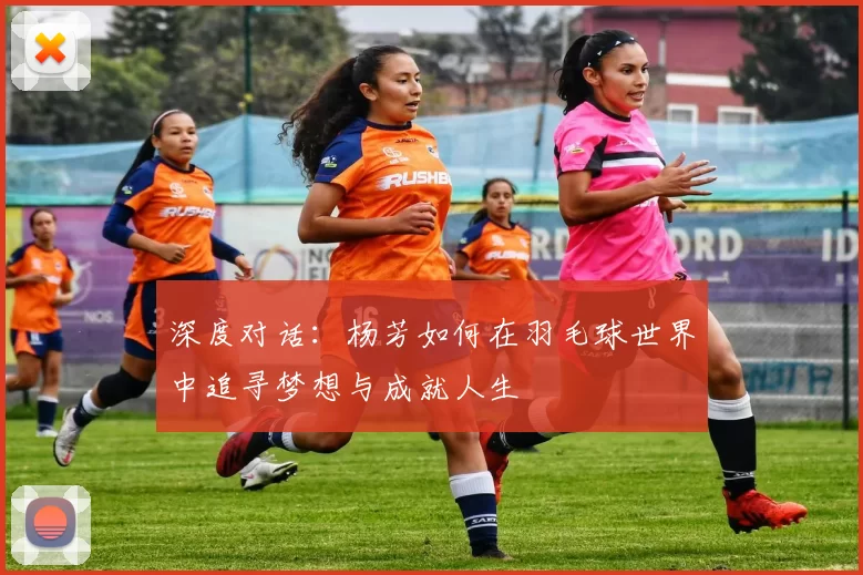 深度对话：杨芳如何在羽毛球世界中追寻梦想与成就人生