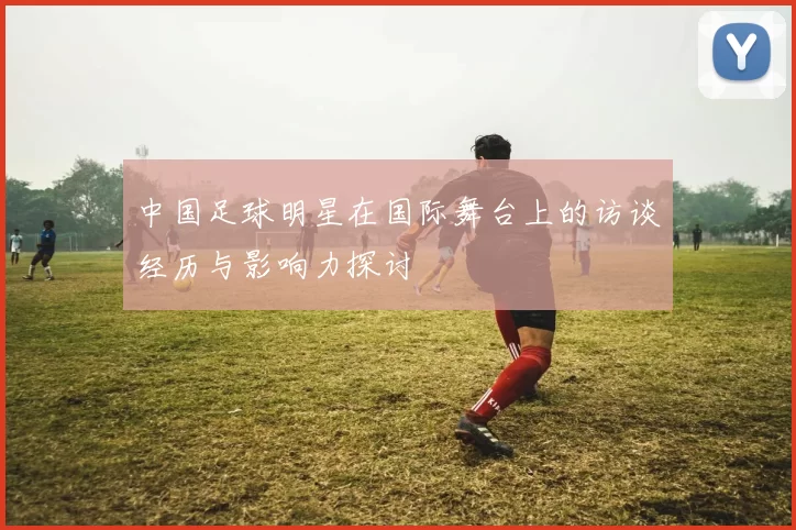 中国足球明星在国际舞台上的访谈经历与影响力探讨