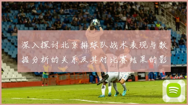 深入探讨北京排球队战术表现与数据分析的关系及其对比赛结果的影响
