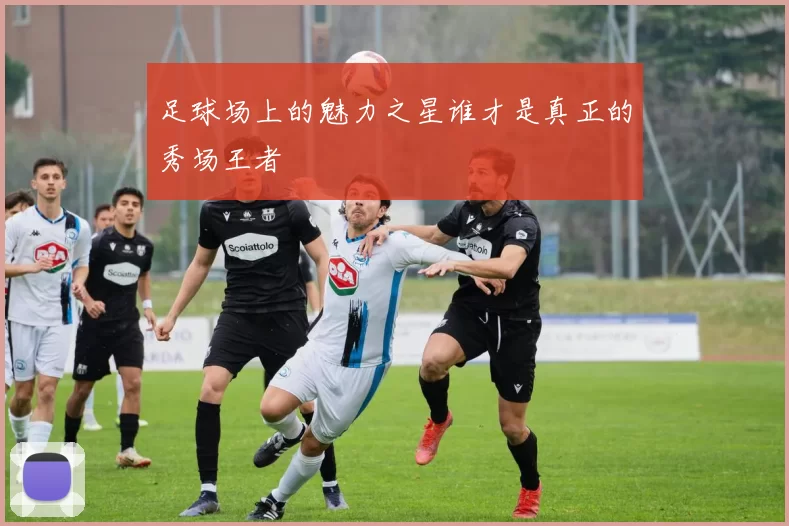 足球场上的魅力之星谁才是真正的秀场王者