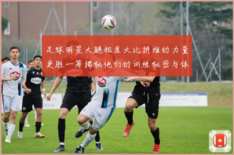 足球明星大腿粗度大比拼谁的力量更胜一筹揭秘他们的训练秘密与体能优势