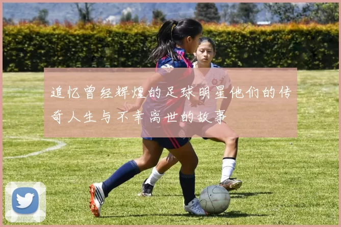 追忆曾经辉煌的足球明星他们的传奇人生与不幸离世的故事