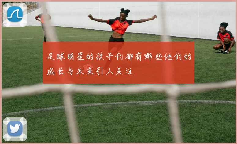 足球明星的孩子们都有哪些他们的成长与未来引人关注