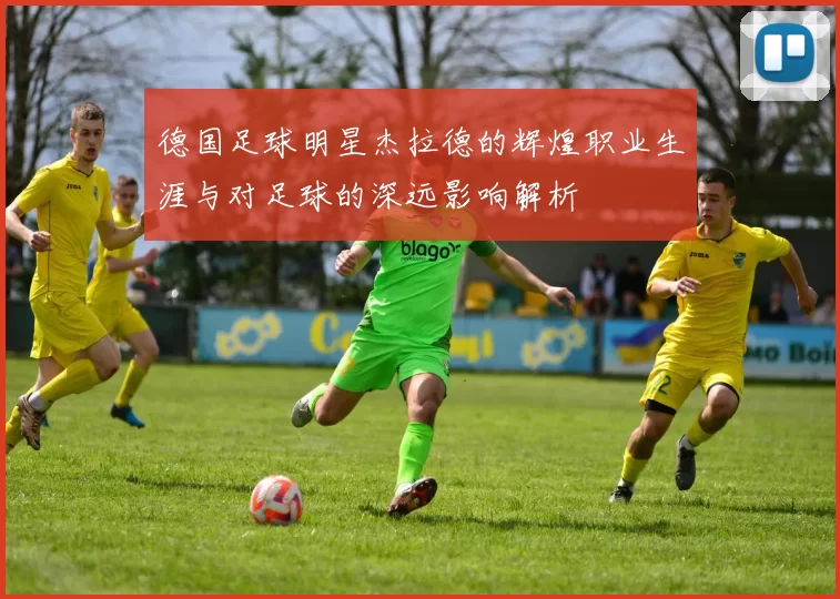 德国足球明星杰拉德的辉煌职业生涯与对足球的深远影响解析