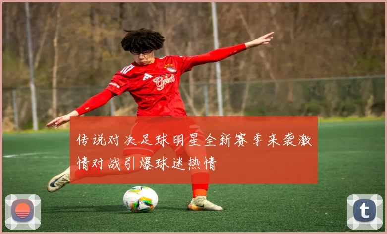 传说对决足球明星全新赛季来袭激情对战引爆球迷热情