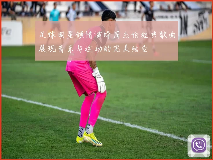 足球明星倾情演绎周杰伦经典歌曲展现音乐与运动的完美结合