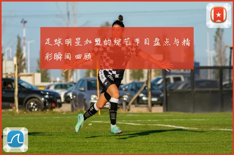 足球明星加盟的综艺节目盘点与精彩瞬间回顾