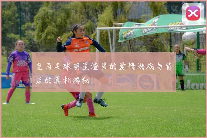 皇马足球明星渣男的爱情游戏与背后的真相揭秘