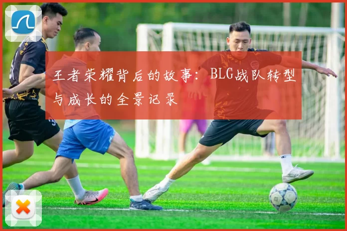 王者荣耀背后的故事：BLG战队转型与成长的全景记录