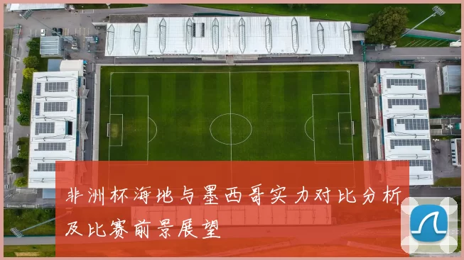 非洲杯海地与墨西哥实力对比分析及比赛前景展望