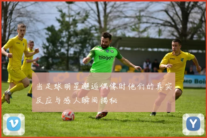当足球明星邂逅偶像时他们的真实反应与感人瞬间揭秘