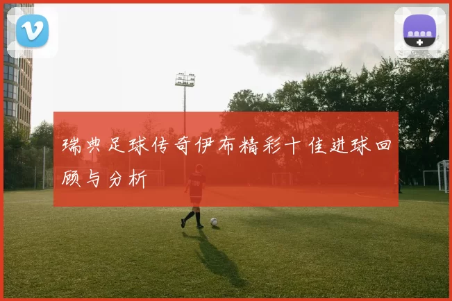 瑞典足球传奇伊布精彩十佳进球回顾与分析