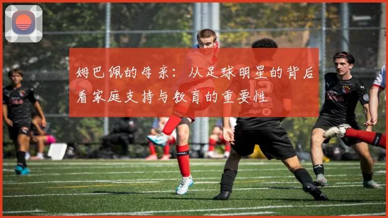 姆巴佩的母亲：从足球明星的背后看家庭支持与教育的重要性