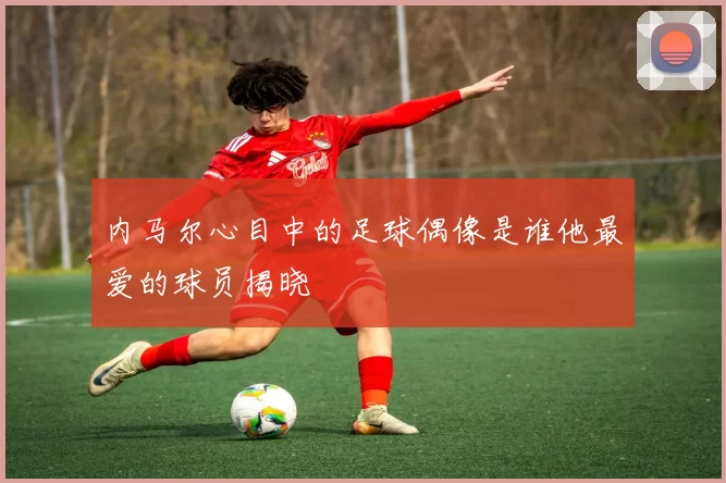 内马尔心目中的足球偶像是谁他最爱的球员揭晓