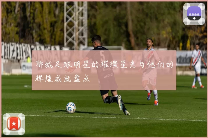 聊城足球明星的璀璨星光与他们的辉煌成就盘点