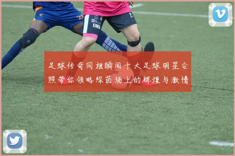 足球传奇同框瞬间十大足球明星合照带你领略绿茵场上的辉煌与激情