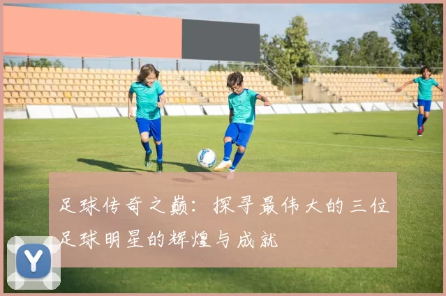 足球传奇之巅：探寻最伟大的三位足球明星的辉煌与成就