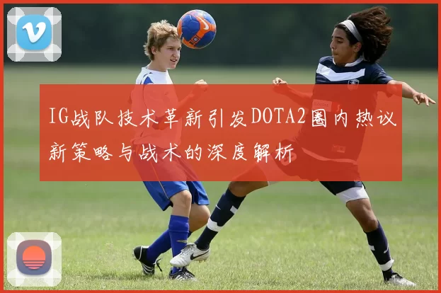 IG战队技术革新引发DOTA2圈内热议新策略与战术的深度解析