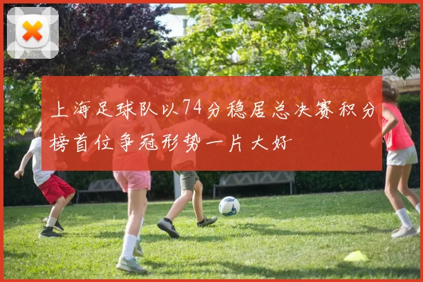 上海足球队以74分稳居总决赛积分榜首位争冠形势一片大好