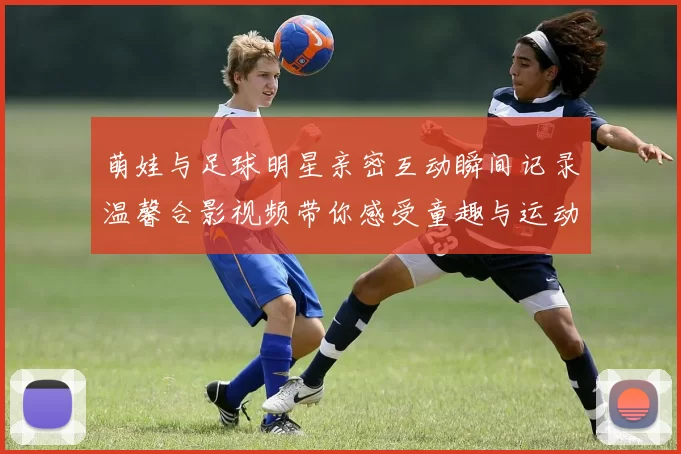 萌娃与足球明星亲密互动瞬间记录温馨合影视频带你感受童趣与运动的完美结合