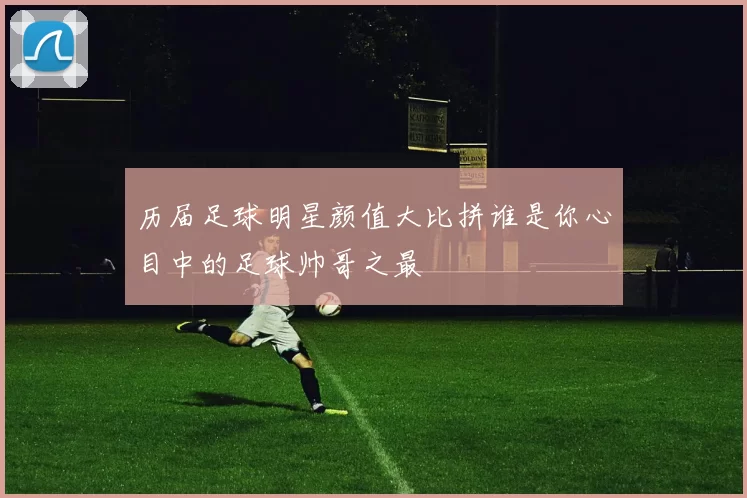 历届足球明星颜值大比拼谁是你心目中的足球帅哥之最