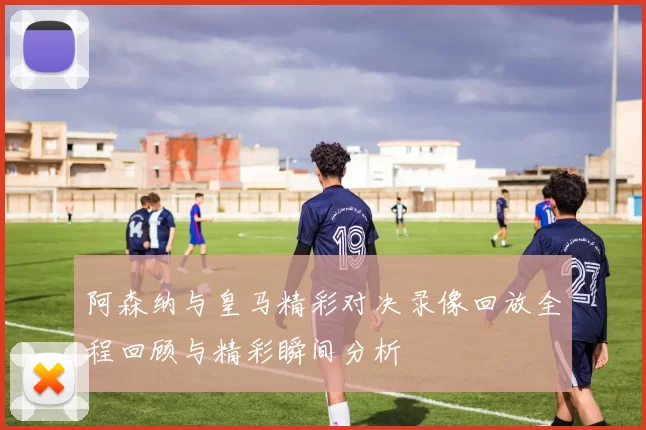 阿森纳与皇马精彩对决录像回放全程回顾与精彩瞬间分析