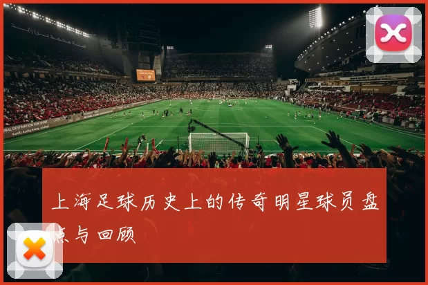 上海足球历史上的传奇明星球员盘点与回顾