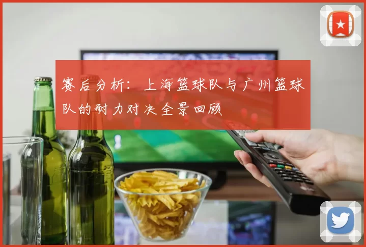 赛后分析：上海篮球队与广州篮球队的耐力对决全景回顾