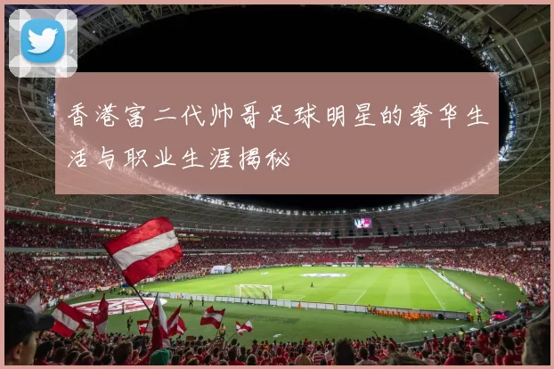香港富二代帅哥足球明星的奢华生活与职业生涯揭秘