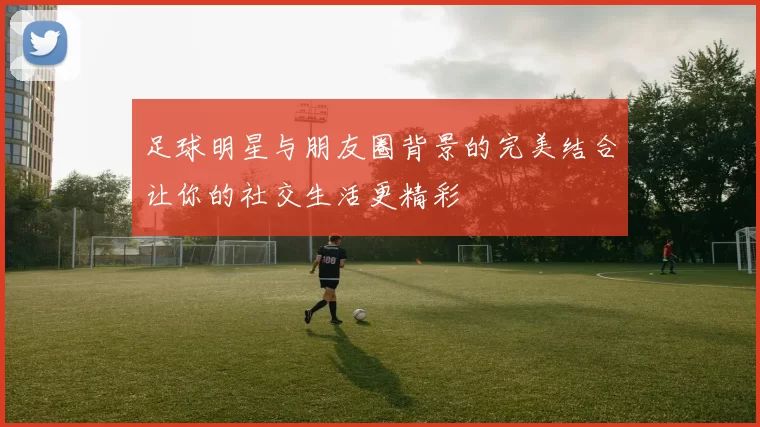 足球明星与朋友圈背景的完美结合让你的社交生活更精彩
