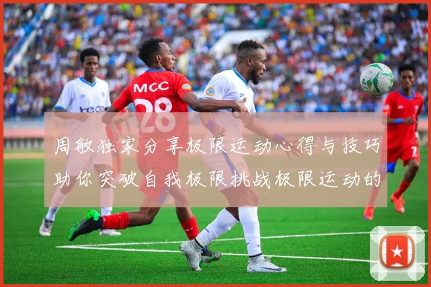 周敏独家分享极限运动心得与技巧助你突破自我极限挑战极限运动的乐趣与安全性